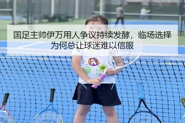 国足主帅伊万用人争议持续发酵，临场选择为何总让球迷难以信服