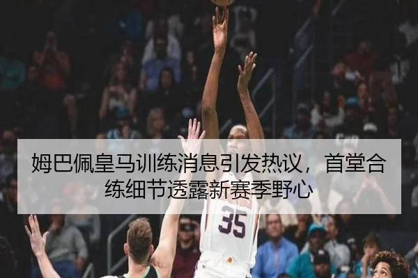 姆巴佩皇马训练消息引发热议，首堂合练细节透露新赛季野心